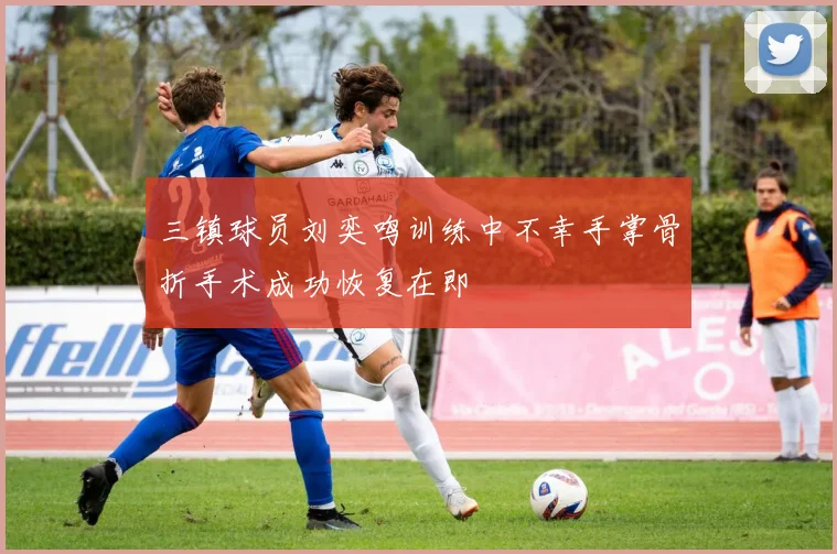 三镇球员刘奕鸣训练中不幸手掌骨折手术成功恢复在即