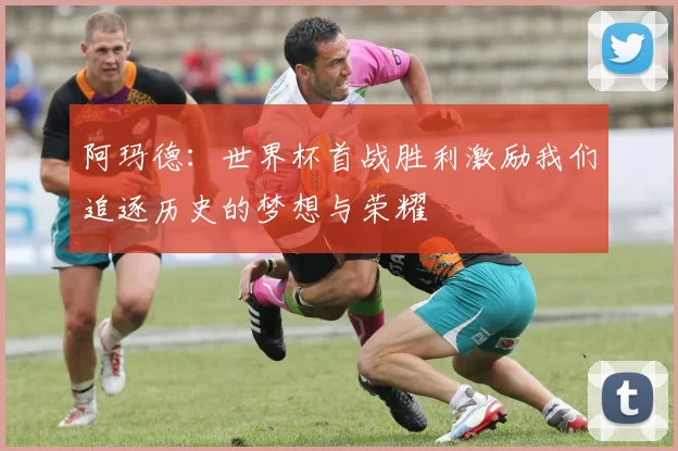 阿玛德：世界杯首战胜利激励我们追逐历史的梦想与荣耀