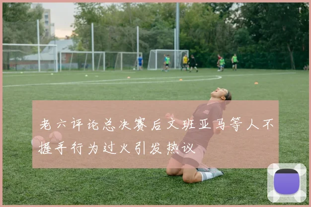 老六评论总决赛后文班亚马等人不握手行为过火引发热议