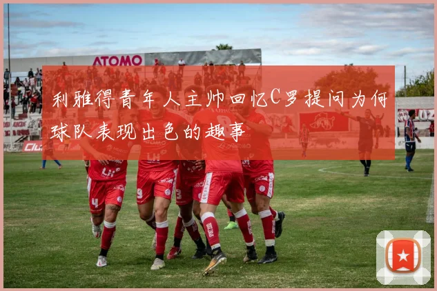 利雅得青年人主帅回忆C罗提问为何球队表现出色的趣事