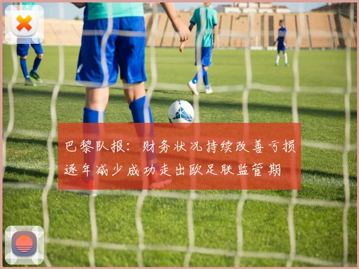 巴黎队报：财务状况持续改善亏损逐年减少成功走出欧足联监管期