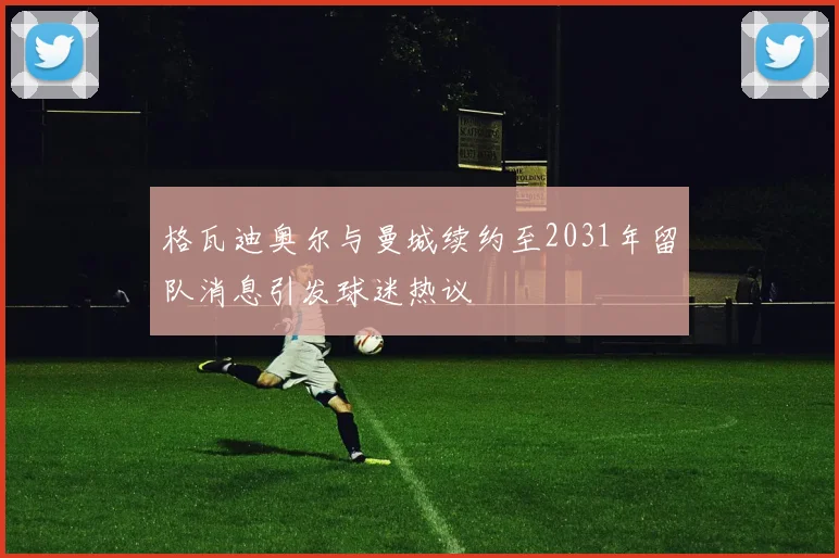 格瓦迪奥尔与曼城续约至2031年留队消息引发球迷热议