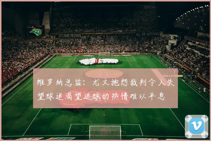 维罗纳总监：尤文抱怨裁判令人失望球迷渴望进球的热情难以平息