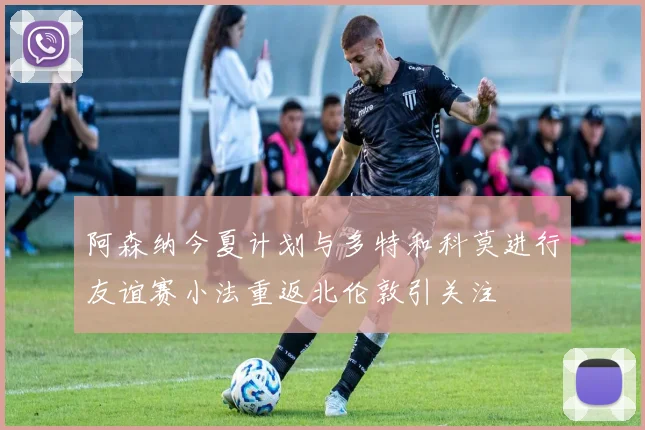 阿森纳今夏计划与多特和科莫进行友谊赛小法重返北伦敦引关注