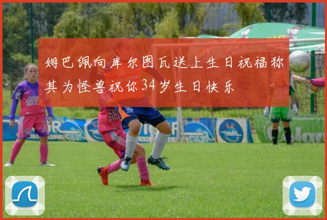 姆巴佩向库尔图瓦送上生日祝福称其为怪兽祝你34岁生日快乐