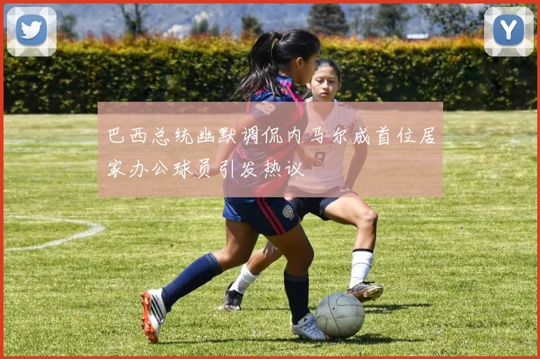 巴西总统幽默调侃内马尔成首位居家办公球员引发热议