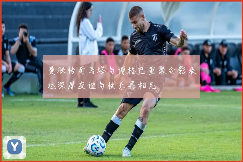 曼联传奇马塔与博格巴重聚合影表达深厚友谊与快乐再相见