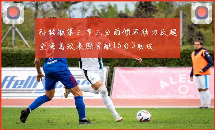 孙铭徽第三节三分雨倾洒助力反超全场高效表现贡献16分3助攻