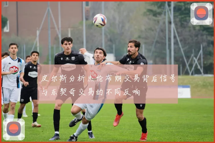 皮尔斯分析杰伦布朗交易背后信号与东契奇交易的不同反响