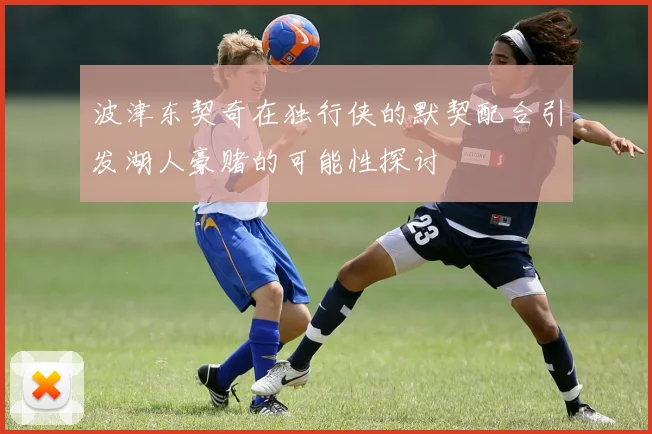 波津东契奇在独行侠的默契配合引发湖人豪赌的可能性探讨