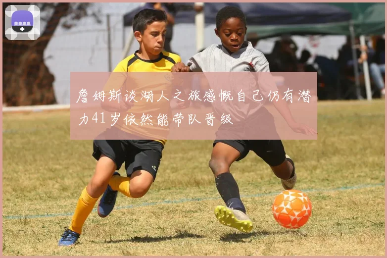詹姆斯谈湖人之旅感慨自己仍有潜力41岁依然能带队晋级