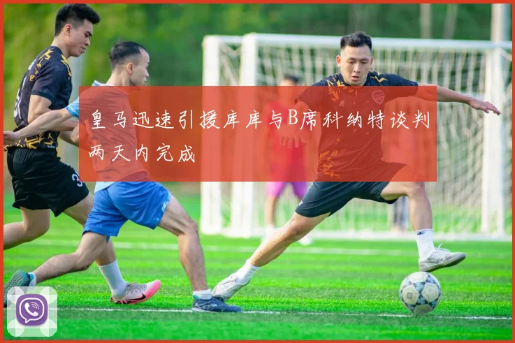 皇马迅速引援库库与B席科纳特谈判两天内完成